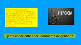 LOS DIVERSOS ÓRGANOS
MUESTRAN DIFERENTES GRADOS
DE SUSCEPTIBILIDAD A LA HIPOXIA,
DEPENDIENDO DE LA RELACIÓN
ENTRE SU ACTIVIDAD METABÓLICA,
SU FLUJO SANGUÍNEO Y LAS
POSIBILIDADES DE MODIFICAR
ESTOS FACTORES EN CASO DE
NECESIDAD.
¿Está el paciente adecuadamente oxigenado?
 