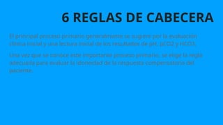 6 REGLAS DE CABECERA
El principal proceso primario generalmente se sugiere por la evaluación
clínica inicial y una lectura inicial de los resultados de pH, pCO2 y HCO3.
Una vez que se conoce este importante proceso primario, se elige la regla
adecuada para evaluar la idoneidad de la respuesta compensatoria del
paciente.
 