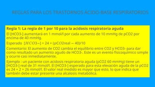 REGLAS PARA LOS TRASTORNOS ÁCIDO-BASE RESPIRATORIOS
Regla 1: La regla de 1 por 10 para la acidosis respiratoria aguda
El [HCO3-] aumentará en 1 mmol/l por cada aumento de 10 mmHg de pCO2 por
encima de 40 mmHg.
Esperado [ 3 ] = 24 + ( C 2real 40)/10
𝐻𝐶𝑂 − 𝑝 𝑂 −
Comentario: El aumento de CO2 cambia el equilibrio entre CO2 y HCO3- para dar
como resultado un aumento agudo de HCO3-. Este es un evento fisicoquímico simple
y ocurre casi inmediatamente.
Ejemplo : un paciente con acidosis respiratoria aguda (pCO2 60 mmHg) tiene un
[HCO3-] real de 31 mmol/l. El [HCO3-] esperado para esta elevación aguda de la pCO2
es 24 + 2 = 26 mmol/l. El valor real medido es mayor que esto, lo que indica que
también debe estar presente una alcalosis metabólica.
 