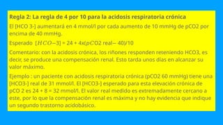 Regla 2: La regla de 4 por 10 para la acidosis respiratoria crónica
El [HCO 3-] aumentará en 4 mmol/l por cada aumento de 10 mmHg de pCO2 por
encima de 40 mmHg.
Esperado [ 3] = 24 + 4x( O2 real 40)/10
𝐻𝐶𝑂− 𝑝𝐶 −
Comentario: con la acidosis crónica, los riñones responden reteniendo HCO3, es
decir, se produce una compensación renal. Esto tarda unos días en alcanzar su
valor máximo.
Ejemplo : un paciente con acidosis respiratoria crónica (pCO2 60 mmHg) tiene una
[HCO3-] real de 31 mmol/l. El [HCO3-] esperado para esta elevación crónica de
pCO 2 es 24 + 8 = 32 mmol/l. El valor real medido es extremadamente cercano a
este, por lo que la compensación renal es máxima y no hay evidencia que indique
un segundo trastorno acidobásico.
 