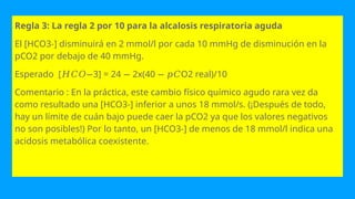 Regla 3: La regla 2 por 10 para la alcalosis respiratoria aguda
El [HCO3-] disminuirá en 2 mmol/l por cada 10 mmHg de disminución en la
pCO2 por debajo de 40 mmHg.
Esperado [ 3] = 24 2x(40 O2 real)/10
𝐻𝐶𝑂− − − 𝑝𝐶
Comentario : En la práctica, este cambio físico químico agudo rara vez da
como resultado una [HCO3-] inferior a unos 18 mmol/s. (¡Después de todo,
hay un límite de cuán bajo puede caer la pCO2 ya que los valores negativos
no son posibles!) Por lo tanto, un [HCO3-] de menos de 18 mmol/l indica una
acidosis metabólica coexistente.
 