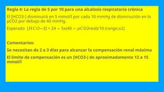 Regla 4: La regla de 5 por 10 para una alcalosis respiratoria crónica
El [HCO3-] disminuirá en 5 mmol/l por cada 10 mmHg de disminución en la
pCO2 por debajo de 40 mmHg.
Esperado [ 3] = 24 5x(40 O2real)/10 (rango:±2)
𝐻𝐶𝑂− − − 𝑝𝐶
Comentarios:
Se necesitan de 2 a 3 días para alcanzar la compensación renal máxima
El límite de compensación es un [HCO3-] de aproximadamente 12 a 15
mmol/l
 