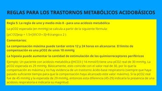 REGLAS PARA LOS TRASTORNOS METABÓLICOS ACIDOBÁSICOS
Regla 5: La regla de uno y medio más 8 - para una acidosis metabólica
La pCO2 esperada (en mmHg) se calcula a partir de la siguiente fórmula:
[ 2]esp = 1.5×[ 3]+8 (rango:± 2 )
𝑝𝐶𝑂 𝐻𝐶𝑂−
Comentarios:
La compensación máxima puede tardar entre 12 y 24 horas en alcanzarse. El límite de
compensación es una pCO2 de unos 10 mmHg
La hipoxia puede aumentar la cantidad de estimulación de los quimiorreceptores periféricos
Ejemplo: Un paciente con acidosis metabólica ([HCO3-] 14 mmol/l) tiene una pCO2 real de 30 mmHg. La
pCO2 esperada es 29 mmHg. Básicamente, esto coincide con el valor real de 30, por lo que la
compensación es máxima y no hay evidencia de un trastorno ácido-base respiratorio (siempre que haya
pasado suficiente tiempo para que la compensación haya alcanzado este valor máximo). Si la pCO2 real
fue de 45 mmHg y la esperada de 29 mmHg, entonces esta diferencia (45-29) indicaría la presencia de una
acidosis respiratoria e indicaría su magnitud.
 
