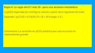 Regla 6: La regla del 0.7 más 20 - para una alcalosis metabólica
La pCO2 esperada (en mmHg) se calcula a partir de la siguiente fórmula:
Esperado [ 2] = 0.7x[ 3] + 20 (rango: ± 5 )
𝑝𝐶𝑂 𝐻𝐶𝑂−
Comentario: La variación en pCO2 predicha por esta ecuación es
relativamente grande.
 
