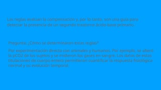 Pregunta: ¿Cómo se determinaron estas reglas?
Por experimentación directa con animales y humanos. Por ejemplo, se alteró
la pCO2 de los sujetos y se midieron los gases en sangre. Los datos de estas
titulaciones de cuerpo entero permitieron cuantificar la respuesta fisiológica
normal y su evolución temporal.
Las reglas evalúan la compensación y, por lo tanto, son una guía para
detectar la presencia de un segundo trastorno ácido-base primario.
 