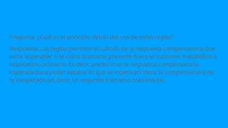 Pregunta: ¿Cuál es el principio detrás del uso de estas reglas?
Respuesta: Las reglas permiten el cálculo de la respuesta compensatoria que
sería 'esperable' si el único trastorno presente fuera el trastorno metabólico o
respiratorio primario. Es decir, predecimos la respuesta compensatoria
esperada para poder separar lo que se espera (es decir, la compensación) de
lo inesperado (es decir, un segundo trastorno coexistente).
 