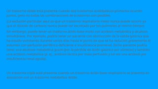Un trastorno doble está presente cuando dos trastornos acidobásicos primarios ocurren
juntos, pero no todas las combinaciones de trastornos son posibles.
¡La exclusión particular aquí es que un trastorno respiratorio mixto nunca puede ocurrir ya
que el dióxido de carbono nunca puede ser excretado por los pulmones al mismo tiempo!
Sin embargo, puede tener un trastorno ácido base mixto con acidosis metabólica y alcalosis
simultáneas. Por ejemplo, podría tener un paciente con obstrucción de la salida gástrica que
ha estado vomitando durante varios días hasta el punto de que se ha reducido gravemente el
volumen con perfusión periférica deficiente e insuficiencia prerrenal. Dicho paciente podría
tener una alcalosis metabólica grave (por la pérdida de ácido gástrico por vómitos) y también
una acidosis metabólica (p. ej., acidosis láctica por mala perfusión y tal vez una acidosis por
insuficiencia renal aguda).
Un trastorno triple está presente cuando un trastorno ácido-base respiratorio se presenta en
asociación con un trastorno metabólico doble.
 