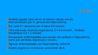 K Y H+
●
Acidosis aguda: paso de H+ al interior celular, siendo
intercambiados por K, generando hipercalemia.
●
Por cada 0.1 descenso pH, K eleva 0.6 mmol/L
●
Cifra estimada. Acidosis respiratoria: 0.1-0.4 mmol/L - Acidosis
metabólica: 0.5-1.2 mmol/L
●
Enmascarar enfermedades que cursan con acidosis e hipocalemia,
como por pérdidas digestivas o renales.
●
Agravar enfermedades con hipercalemia, como IR.
●
Ácidos orgánicos no inducen variaciones de K.
 