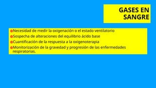 GASES EN
SANGRE
●Necesidad de medir la oxigenación o el estado ventilatorio
●Sospecha de alteraciones del equilibrio ácido base
●Cuantificación de la respuesta a la oxigenoterapia
●Monitorización de la gravedad y progresión de las enfermedades
respiratorias.
 