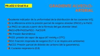 GRADIENTE ALVEOLO-
ARTERIAL
PA-aO2 ó Grad A-a
●
Excelente indicador de la uniformidad de la distribución de los cocientes V/Q.
●
Es la diferencia entre la presión parcial de oxigeno alveolar (PAO2) y la PaO2.
●
La PAO2 se calcula a partir de la fórmula del gas alveolar ideal:
●
PAO2=(PB-PH2O)xFIO2 - PaCO2/R
●
PB: Presión Barométrica
●
PH2O: presión de vapor de agua (47 mmHg a 37ºC)
●
FIO2: Fracción inspirada de oxigeno (0.21 si se respira aire ambiente)
●
PaCO2: Presión parcial de dióxido de carbono (de la gasometria).
●
R: Cociente respiratorio (0.8)
 