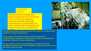 EL PACIENTE
CRÍTICO
El paciente crítico es aquel que
presenta alteración en la función de
uno o varios de sus órganos o
sistemas, situación que puede
comprometer su supervivencia en
algún momento de su evolución, por
lo que la muerte es una alternativa
posible.
El desarrollo del cuidado del paciente crítico ha avanzado en los últimos años,
generando una mayor supervivencia.
Para conseguir el bienestar del paciente y limitar la aparición de
complicaciones es necesario un cuidado óptimo enfocado a la resolución de
problemas y disminución de las complicaciones.
Por eso: cada vez un mayor intervencionismo y un entorno altamente
tecnológico representa un gran reto de adaptación tanto para el paciente como
para todo el equipo de salud.
 