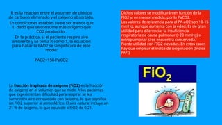 R es la relación entre el volumen de dióxido
de carbono eliminado y el oxígeno absorbido.
En condiciones estables suele ser menor que
1, dado que se consume más oxígeno que
CO2 producido.
En la práctica, si el paciente respira aire
ambiente y se toma R como 1, la ecuación
para hallar la PAO2 se simplificará de este
modo:
PAO2=150-PaCO2
Dichos valores se modificarán en función de la
FIO2 y, en menor medida, por la PaCO2.
Los valores de referencia para el PA-aO2 son 10-15
mmHg, aunque aumenta con la edad. Es de gran
utilidad para diferenciar la insuficiencia
respiratoria de causa pulmonar (>20 mmHg) o
extrapulmonar si se encuentra conservada.
Pierde utilidad con FIO2 elevadas. En estos casos
hay que emplear el indice de oxigenación (Indice
PAFI)
La fracción inspirada de oxígeno (FiO2) es la fracción
de oxígeno en el volumen que se mide. A los pacientes
que experimentan dificultad para respirar se les
suministra aire enriquecido con oxígeno, lo que significa
un FiO22 superior al atmosférico. El aire natural incluye un
21 % de oxígeno, lo que equivale a FiO22 de 0,21.
 