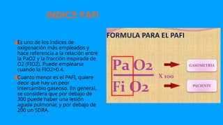 ●
Es uno de los índices de
oxigenación más empleados y
hace referencia a la relación entre
la PaO2 y la fracción inspirada de
O2 (FIO2). Puede emplearse
cuando la FIO2>0.4.
●
Cuanto menor es el PAFI, quiere
decir que hay un peor
intercambio gaseoso. En general,
se considera que por debajo de
300 puede haber una lesión
aguda pulmonar, y por debajo de
200 un SDRA.
INDICE PAFI
 