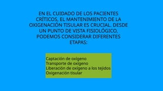 EN EL CUIDADO DE LOS PACIENTES
CRÍTICOS, EL MANTENIMIENTO DE LA
OXIGENACIÓN TISULAR ES CRUCIAL. DESDE
UN PUNTO DE VISTA FISIOLÓGICO,
PODEMOS CONSIDERAR DIFERENTES
ETAPAS:
Captación de oxígeno
Transporte de oxígeno
Liberación de oxígeno a los tejidos
Oxigenación tisular
 