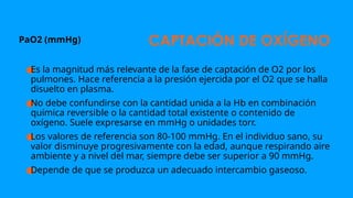 CAPTACIÓN DE OXÍGENO
PaO2 (mmHg)
●
Es la magnitud más relevante de la fase de captación de O2 por los
pulmones. Hace referencia a la presión ejercida por el O2 que se halla
disuelto en plasma.
●
No debe confundirse con la cantidad unida a la Hb en combinación
química reversible o la cantidad total existente o contenido de
oxígeno. Suele expresarse en mmHg o unidades torr.
●
Los valores de referencia son 80-100 mmHg. En el individuo sano, su
valor disminuye progresivamente con la edad, aunque respirando aire
ambiente y a nivel del mar, siempre debe ser superior a 90 mmHg.
●
Depende de que se produzca un adecuado intercambio gaseoso.
 