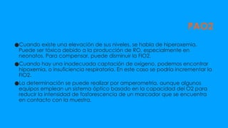 PAO2
●Cuando existe una elevación de sus niveles, se habla de hiperoxemia.
Puede ser tóxica debido a la producción de RO, especialmente en
neonatos. Para compensar, puede disminuir la FIO2.
●Cuando hay una inadecuada captación de oxígeno, podemos encontrar
hipoxemia, o insuficiencia respiratoria. En este caso se podría incrementar la
FIO2.
●La determinación se puede realizar por amperometría, aunque algunos
equipos emplean un sistema óptico basado en la capacidad del O2 para
reducir la intensidad de fosforescencia de un marcador que se encuentra
en contacto con la muestra.
 