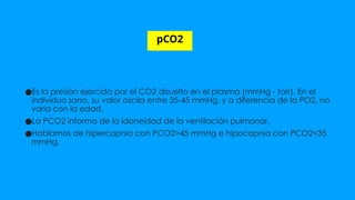 pCO2
●Es la presión ejercida por el CO2 disuelto en el plasma (mmHg - torr). En el
individuo sano, su valor oscila entre 35-45 mmHg, y a diferencia de la PO2, no
varía con la edad.
●La PCO2 informa de la idoneidad de la ventilación pulmonar.
●Hablamos de hipercapnia con PCO2>45 mmHg e hipocapnia con PCO2<35
mmHg.
 