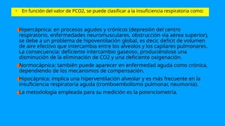 • En función del valor de PCO2, se puede clasificar a la insuficiencia respiratoria como:
●
Hipercápnica: en procesos agudos y crónicos (depresión del centro
respiratorio, enfermedades neuromusculares, obstrucción vía aérea superior),
se debe a un problema de hipoventilación global, es decir, deficit de volumen
de aire efectivo que intercambia entre los alveolos y los capilares pulmonares.
La consecuencia: deficiente intercambio gaseoso, produciéndose una
disminución de la eliminación de CO2 y una deficiente oxigenación.
●
Normocápnica: también puede aparecer en enfermedad aguda como crónica,
dependiendo de los mecanismos de compensación.
●
Hipocápnica: implica una hiperventilación alveolar y es más frecuente en la
insuficiencia respiratoria aguda (tromboembolismo pulmonar, neumonía).
●
La metodología empleada para su medición es la potenciometría.
 