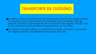 TRANSPORTE DE OXÍGENO.
●Se define como la cantidad de O2 transportado por litro de sangre arterial.
La magnitud clave para evaluar el transporte es el contenido total de
oxígeno (ctO2(a)), que depende de la captación de oxígeno (PaO2) y de
la concentración de la proteína transportadora, la Hb (ctHb).
●En relación con esta última, es importante también conocer la saturación
de oxígeno (SaO2) y las diferentes fracciones de la Hb.
 