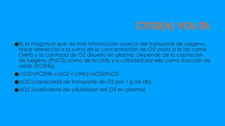 CTO2(A) VOL/DL
●Es la magnitud que da más información acerca del transporte de oxígeno.
Hace referencia a la suma de la concentración de O2 unido a la Hb como
OxiHb y la cantidad de O2 disuelto en plasma. Depende de la captación
de oxígeno (PaO2) como de la ctHb y su afinidad por ella como fracción de
oxiHb (FO2Hb).
●ctO2=(FO2Hb x bO2 x ctHb)+aO2xPaO2
●bO2 (capacidad de transporte de O2 por 1 g de Hb).
●aO2 (coeficiente de solubilidad del O2 en plasma)
 