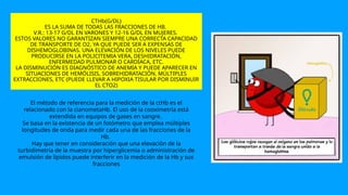 CTHb(G/DL)
ES LA SUMA DE TODAS LAS FRACCIONES DE HB.
V.R.: 13-17 G/DL EN VARONES Y 12-16 G/DL EN MUJERES.
ESTOS VALORES NO GARANTIZAN SIEMPRE UNA CORRECTA CAPACIDAD
DE TRANSPORTE DE O2, YA QUE PUEDE SER A EXPENSAS DE
DISHEMOGLOBINAS. UNA ELEVACIÓN DE LOS NIVELES PUEDE
PRODUCIRSE EN LA POLICITEMIA VERA, DESHIDRATACIÓN,
ENFERMEDAD PULMONAR O CARDÍACA, ETC.
LA DISMINUCIÓN ES DIAGNÓSTICO DE ANEMIA Y PUEDE APARECER EN
SITUACIONES DE HEMÓLISIS, SOBREHIDRATACIÓN, MÚLTIPLES
EXTRACCIONES, ETC (PUEDE LLEVAR A HIPOXIA TISULAR POR DISMINUIR
EL CTO2)
El método de referencia para la medición de la ctHb es el
relacionado con la cianometaHb. El uso de la cooximetría está
extendida en equipos de gases en sangre.
Se basa en la existencia de un fotómetro que emplea múltiples
longitudes de onda para medir cada una de las fracciones de la
Hb.
Hay que tener en consideración que una elevación de la
turbidimetría de la muestra por hiperglicemia o administración de
emulsión de lípidos puede interferir en la medición de la Hb y sus
fracciones
 