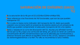 SATURACIÓN DE OXÍGENO (SAO2,
%)
●
Es la saturación de la Hb por el O2 (cO2Hb/cO2Hb+cHHb)x100).
●
Hace referencia a las fracciones de Hb funcionales, que son las que pueden
transportar O2.
●
Por si sola no basta como indicador del transporte de O2, dado que puede
coexistir una correcta SaO2 en presencia de anemia severa y/o en presencia de
disHb que pueden comprometer el adecuado transporte de O2 a los tejidos.
●
SaO2 c: basada en la curva de disociación del O2. Asume una afinidad normal
del O2 por la Hb y hace una corrección de temp, pH, pCO2 sin tener en cuenta la
concentración de DFG intraeritrocitario que se ve afectado por transfusiones y
diversos factores que alteran el equilibro entre la Hb y el O2. Tampoco considera
las dishemoglobinemias o la HbF. Por ello se recomienda la SaO2 medida.
 