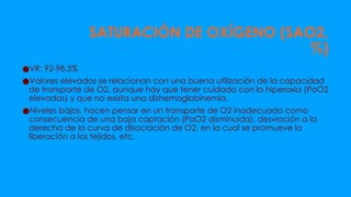 SATURACIÓN DE OXÍGENO (SAO2,
%)
●VR: 92-98.5%
●Valores elevados se relacionan con una buena utilización de la capacidad
de transporte de O2, aunque hay que tener cuidado con la hiperoxia (PaO2
elevadas) y que no exista una dishemoglobinemia.
●Niveles bajos, hacen pensar en un transporte de O2 inadecuado como
consecuencia de una baja captación (PaO2 disminuida), desviación a la
derecha de la curva de disociación de O2, en la cual se promueve la
liberación a los tejidos, etc.
 