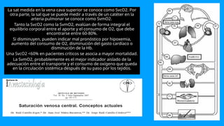 La sat medida en la vena cava superior se conoce como SvcO2. Por
otra parte, la sal que se puede medir a través de un catéter en la
arteria pulmonar se conoce como SvmO2.
Tanto la SvcO2 como la SvmO2, evalúan de forma integral el
equilibrio corporal entre el aporte y el consumo de O2, que debe
encontrarse entre 60-80%.
Si disminuyen, pueden indicar mal pronóstico por hipoxemia,
aumento del consumo de O2, disminución del gasto cardíaco o
disminución de la Hb.
Una SvcO2 <60% en pacientes críticos se asocia a mayor mortalidad.
La SvmO2, probablemente es el mejor indicador aislado de la
adecuación entre el transporte y el consumo de oxígeno que queda
en la circulación sistémica después de su paso por los tejidos.
 