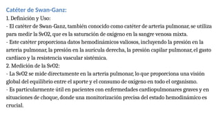 Catéter de Swan-Ganz:
1. Definición y Uso:
- El catéter de Swan-Ganz, también conocido como catéter de arteria pulmonar, se utiliza
para medir la SvO2, que es la saturación de oxígeno en la sangre venosa mixta.
- Este catéter proporciona datos hemodinámicos valiosos, incluyendo la presión en la
arteria pulmonar, la presión en la aurícula derecha, la presión capilar pulmonar, el gasto
cardíaco y la resistencia vascular sistémica.
2. Medición de la SvO2:
- La SvO2 se mide directamente en la arteria pulmonar, lo que proporciona una visión
global del equilibrio entre el aporte y el consumo de oxígeno en todo el organismo.
- Es particularmente útil en pacientes con enfermedades cardiopulmonares graves y en
situaciones de choque, donde una monitorización precisa del estado hemodinámico es
crucial.
 