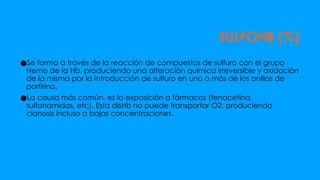 SULFOHB (%)
●Se forma a través de la reacción de compuestos de sulfuro con el grupo
Hemo de la Hb, produciendo una alteración química irreversible y oxidación
de la misma por la introducción de sulfuro en uno o más de los anillos de
porfirina.
●La causa más común, es la exposición a fármacos (fenacetina,
sulfonamidas, etc). Esta disHb no puede transportar O2, produciendo
cianosis incluso a bajas concentraciones.
 