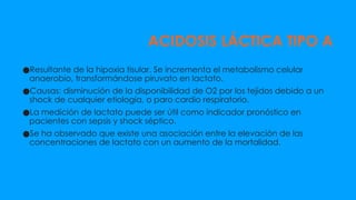 ACIDOSIS LÁCTICA TIPO A
●Resultante de la hipoxia tisular. Se incrementa el metabolismo celular
anaerobio, transformándose piruvato en lactato.
●Causas: disminución de la disponibilidad de O2 por los tejidos debido a un
shock de cualquier etiología, o paro cardio respiratorio.
●La medición de lactato puede ser útil como indicador pronóstico en
pacientes con sepsis y shock séptico.
●Se ha observado que existe una asociación entre la elevación de las
concentraciones de lactato con un aumento de la mortalidad.
 