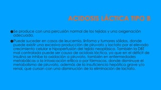 ACIDOSIS LÁCTICA TIPO B
●Se produce con una percusión normal de los tejidos y una oxigenación
adecuada.
●Puede suceder en casos de leucemia, linfoma y tumores sólidos, donde
puede existir una excesiva producción de piruvato y lactato por el elevado
crecimiento celular e hipoperfusión del tejido neoplásico. También la DBT
mal controlada puede ser causa de acidosis láctica, ya que en el déficit de
insulina se inhibe la oxidación a piruvato, también en enfermedades
metabólicas o la intoxicación etílica o por fármacos, donde disminuye el
metabolismo de piruvato, además de la insuficiencia hepática grave y/o
renal, que cursan con una disminución de la eliminación de lactato.
 