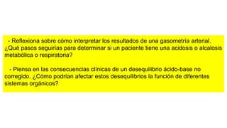 - Reflexiona sobre cómo interpretar los resultados de una gasometría arterial.
¿Qué pasos seguirías para determinar si un paciente tiene una acidosis o alcalosis
metabólica o respiratoria?
- Piensa en las consecuencias clínicas de un desequilibrio ácido-base no
corregido. ¿Cómo podrían afectar estos desequilibrios la función de diferentes
sistemas orgánicos?
 