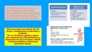CONDICIÓN EN LA QUE LA
DISPONIBILIDAD DE O2 ES
INSUFICIENTE PARA MANTENER
LA INTEGRIDAD FUNCIONAL Y
ESTRUCTURAL DE LOS TEJIDOS.
Está asociado con deuda de O2
tisular, metabolismo anaerobio y
acidosis.
Es un síndrome agudo y grave
con compromiso hemodinámica y
depresión de las funciones vitales
celulares debido a deficiente
perfusión tisular.
 