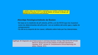 Abordaje fisiológico/método de Boston
•Se basa en la medición de pH arterial, pCO2 y cct de HCO3 (que los muestran
como los determinantes del pH) junto con un análisis del anión gap y reglas de
compensación
• Es útil en la mayoría de los casos; utilizado sobre todo por los intensivistas.
A grandes rasgos los mecanismos involucrados en el equilibrio ácido-base NO SON
completamente entendidos, por lo cual NO SE CONOCE con precisión el abordaje más
adecuado ante las alteraciones de estos parámetros.
Ingelfinger JR. Diagnostic use of base excess in acid-base disorders. N Engl J Med 2018;378:1419-28.
Sterns R. Strong ions and the analysis of acid-base disturbances.
Uptodate. 2018. Johnson R. Comprehensive Clinical Nephrology 5th
edition. Elsevier. 2014.
 