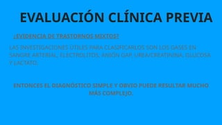 EVALUACIÓN CLÍNICA PREVIA
¿EVIDENCIA DE TRASTORNOS MIXTOS?
LAS INVESTIGACIONES ÚTILES PARA CLASIFICARLOS SON LOS GASES EN
SANGRE ARTERIAL, ELECTROLITOS, ANIÓN GAP, UREA/CREATININA, GLUCOSA
Y LACTATO.
ENTONCES EL DIAGNÓSTICO SIMPLE Y OBVIO PUEDE RESULTAR MUCHO
MÁS COMPLEJO.
 