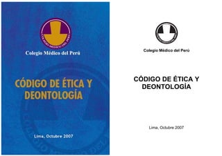 COLEGIO MÉDICO DEL PERÚ
CÓDIGO DE ÉTICA Y DEONTOLOGÍA
1
COLEGIO MÉDICO DEL PERÚ
CÓDIGO DE ÉTICA Y DEONTOLOGÍA
2
Colegio Médico del Perú
CÓDIGO DE ÉTICA Y
DEONTOLOGÍA
Lima, Octubre 2007
 