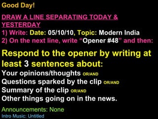 Good Day!  DRAW A LINE SEPARATING TODAY & YESTERDAY 1) Write:   Date:  05/10/10 , Topic:  Modern India 2) On the next line, write “ Opener #48 ” and then:  Respond to the opener by writing at least  3  sentences about : Your opinions/thoughts  OR/AND Questions sparked by the clip  OR/AND Summary of the clip  OR/AND Other things going on in the news. Announcements: None Intro Music: Untitled 