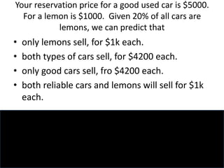 Your reservation price for a good used car is $5000.
For a lemon is $1000. Given 20% of all cars are
lemons, we can predict that
• only lemons sell, for $1k each.
• both types of cars sell, for $4200 each.
• only good cars sell, fro $4200 each.
• both reliable cars and lemons will sell for $1k
each.
 