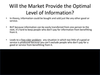 Will the Market Provide the Optimal
Level of Information?
• In theory, information could be bought and sold just like any other good or
service.
• BUT because information can be easily transferred from one person to the
next, it’s hard to keep people who don’t pay for information from benefitting
from it.
• Leads to a free-rider problem: any situation in which too little of a good or
service is produced because you can’t exclude people who don’t pay for a
good or service from benefitting from it.
 