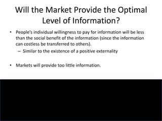 Will the Market Provide the Optimal
Level of Information?
• People’s individual willingness to pay for information will be less
than the social benefit of the information (since the information
can costless be transferred to others).
– Similar to the existence of a positive externality
• Markets will provide too little information.
 
