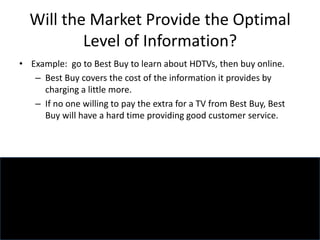 Will the Market Provide the Optimal
Level of Information?
• Example: go to Best Buy to learn about HDTVs, then buy online.
– Best Buy covers the cost of the information it provides by
charging a little more.
– If no one willing to pay the extra for a TV from Best Buy, Best
Buy will have a hard time providing good customer service.
 