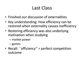 Last Class
• Finished our discussion of externalities
• Key understanding: How efficiency can be
restored when externality causes inefficiency
• Restoring efficiency was also underlying
motivation when studying
– market power
– games
• Recall: ``efficiency’’ = perfect competition
outcome
 
