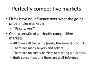 Perfectly competitive markets
• Firms have no influence over what the going
price in the market is.
– ``Price-takers.’’
• Characteristic of perfectly competitive
markets:
– All firms sell the same (really the same!) product.
– There are many buyers and sellers.
– There are no costly barriers to starting a business.
– Both consumers and firms are well-informed.
 