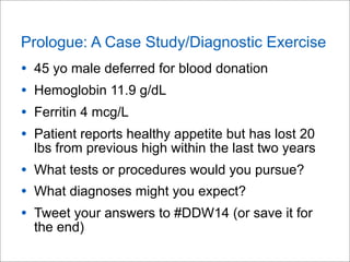 Prologue: A Case Study/Diagnostic Exercise
• 45 yo male deferred for blood donation
• Hemoglobin 11.9 g/dL
• Ferritin 4 mc...