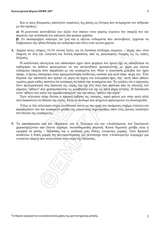 ÏÅÖÅ
ÈÅÌÁÔÁ
2007
Επαναληπτικά Θέµατα ΟΕΦΕ 2007
Τα θέµατα προορίζονται για αποκλειστική χρήση της φροντιστηριακής µονάδας
2
2
Και οι τρεις δοκιµασίες αποτελούν εκφάνσεις της φύσης ως δύναµη που αντιµάχεται τον άνθρωπο
µε δύο τρόπους:
α) Η µαγευτική ακτινοβολία των αξιών των οποίων είναι φορέας κυριεύει την ύπαρξή του και
παραλύει την αντίστασή του απέναντι στα φυσικά εµπόδια.
β) Το ακαταµάχητο κάλεσµα για ζωή και η επίγεια ευδαιµονία που ακτινοβολεί, έρχονται να
διαβρώσουν την ηθική θέληση του ανθρώπου που δίνει έναν αγώνα χαµένο
4. Αρχικά στους στίχους 53-54 γίνεται λόγος για τη διυστική αντίληψη σώµατος – ψυχής που είναι
διάχυτη σε όλη την ελληνική και δυτική παράδοση, από τις φιλοσοφικές θεωρίες ως τις λαϊκές
δοξασίες.
Η καταλυτική επενέργεια του απόκοσµου ήχου στον ψυχισµό του ήρωα είχε ως αποτέλεσµα να
επιθυµήσει να πεθάνει προκειµένου να τον ακολουθήσει προσµένοντας µε χαρά µια αιώνια
ευδαίµονα ύπαρξη στον παράδεισο µε την αγαπηµένη του. Όταν η γλυκύτατη µελωδία του ήχου
έπαψε, ο ήρωας επιστρέφει στην πραγµατικότητα νιώθοντας ωστόσο ένα κενό στην ψυχή του. Τότε
θυµάται την αποστολή που πρέπει να φέρει σε πέρας και κολυµπάει προς την ακτή όπου φθάνει
γεµάτος χαρά καθώς πιστεύει ότι κατάφερε να σώσει την αγαπηµένη του. Το γεγονός ότι ο αφηγητής
δίνει προτεραιότητα στη διάσωση της κόρης και όχι στη δική του φαίνεται από τη σύνταξη του
ρήµατος "φθάνω" που χρησιµοποιείται ως µεταβατικό και όχι ως απλό ρήµα κίνησης. Η διατύπωση
είναι "φθάνω στο γιαλό την αρραβωνιασµένη" και όχι απλώς "φθάνω στο γιαλό".
Στον τελευταίο στίχο δίνεται η τραγική έκβαση της ιστορίας, αφού φτάνει µεν στην ακτή αλλά
εκεί διαπιστώνει το θάνατο της κόρης. Είναι το αντίτιµο που πληρώνει προκειµένου να ολοκληρωθεί.
Τέλος οι δύο τελευταίοι στίχοι συνδέονται στενά µε την αρχή του ποιήµατος (σχήµα κύκλου) και
παραπέµπουν στο πιο αγαπηµένο µοτίβο της ροµαντικής τεχνοτροπίας όπου ένας έρωτας καταλήγει
στο θάνατο της αγαπηµένης.
5. Τα αποσπάσµατα από τον «Κρητικό» του ∆. Σολωµού και την «Αναδυόµενη» του Σικελιανού
χαρακτηρίζονται από έντονο λυρισµό, συναισθηµατική φόρτιση. Κοινά θεµατικά µοτίβα είναι η
οµορφιά τη φύσης – θάλασσας και η ανάδυση µιας θεϊκής γυναικείας µορφής. Στον Κρητικό
αναδύεται η θεϊκή µορφή της φεγγαροντυµένης και αντίστοιχα στην «Αναδυοµένη» κυριαρχεί µια
γυναικεία ύπαρξη που αναγεννάται στην αύρα της θάλασσας.
 