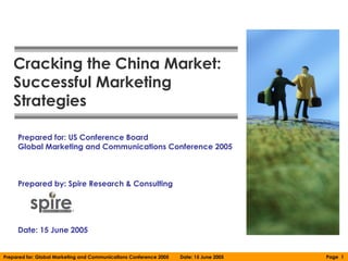 Cracking the China Market:
   Successful Marketing
   Strategies

     Prepared for: US Conference Board
     Global Marketing and Communications Conference 2005



     Prepared by: Spire Research & Consulting




     Date: 15 June 2005


Prepared for: Global Marketing and Communications Conference 2005   Date: 15 June 2005   Page 1
 
