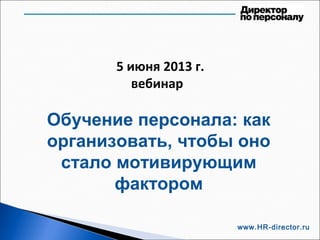 5 июня 2013 г.
вебинар
Обучение персонала: как
организовать, чтобы оно
стало мотивирующим
фактором
www.HR-director.ru
 