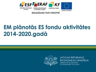 LATVIJAS REPUBLIKAS
EKONOMIKAS MINISTRIJA
MINISTRY OF ECONOMICS
OF THE REPUBLIC OF LATVIA
EM plānotās ES fondu aktivitātes
2014-2020.gadā
 