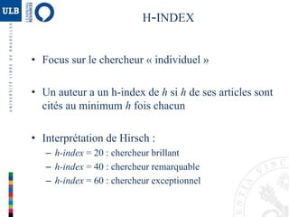 H-INDEX
• Focus sur le chercheur « individuel »
• Un auteur a un h-index de h si h de ses articles sont
cités au minimum h fois chacun
• Interprétation de Hirsch :
– h-index = 20 : chercheur brillant
– h-index = 40 : chercheur remarquable
– h-index = 60 : chercheur exceptionnel
 